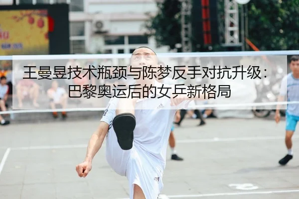 王曼昱技术瓶颈与陈梦反手对抗升级：巴黎奥运后的女乒新格局